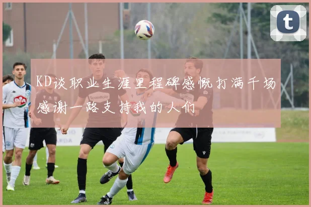 KD谈职业生涯里程碑感慨打满千场感谢一路支持我的人们