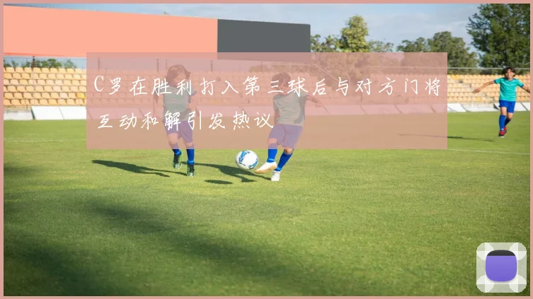 C罗在胜利打入第三球后与对方门将互动和解引发热议