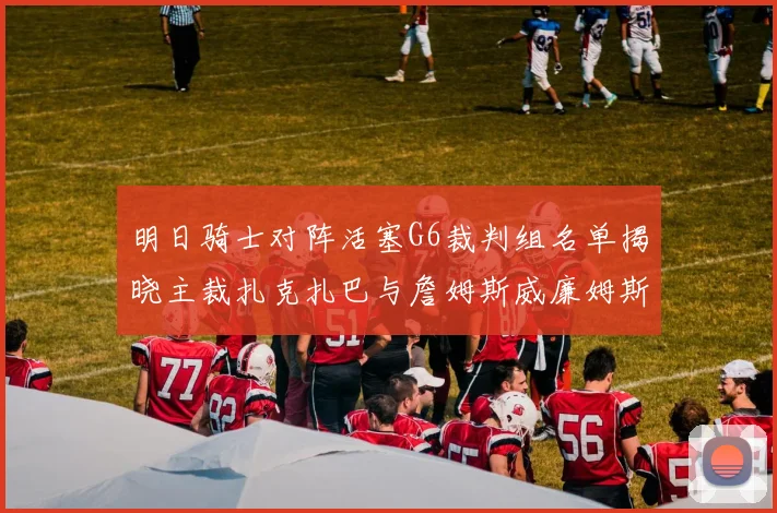 明日骑士对阵活塞G6裁判组名单揭晓主裁扎克扎巴与詹姆斯威廉姆斯在列