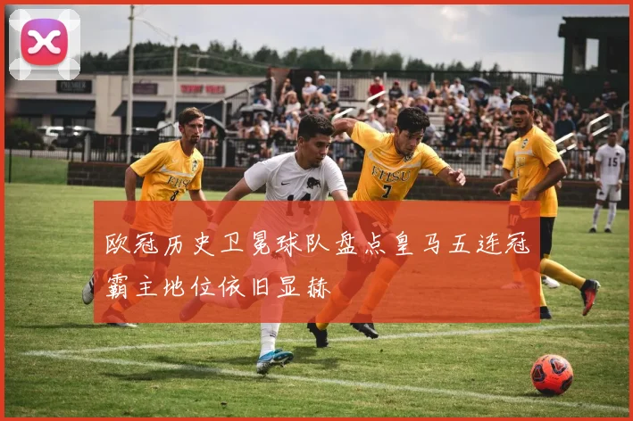 欧冠历史卫冕球队盘点皇马五连冠霸主地位依旧显赫