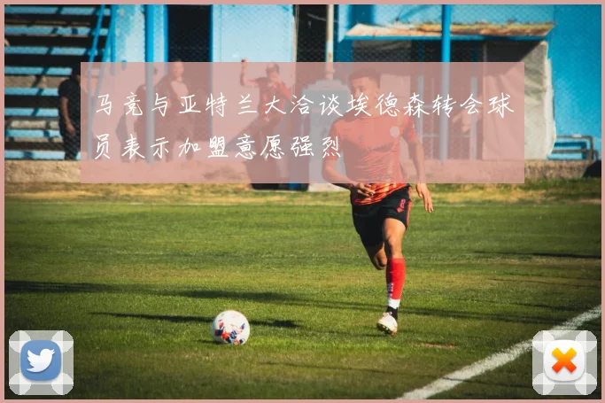 马竞与亚特兰大洽谈埃德森转会球员表示加盟意愿强烈