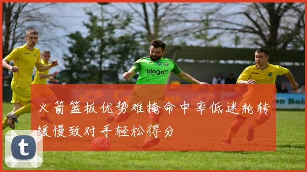 火箭篮板优势难掩命中率低迷轮转缓慢致对手轻松得分