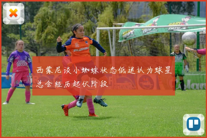 西蒙尼谈小蜘蛛状态低迷认为球星总会经历起伏阶段