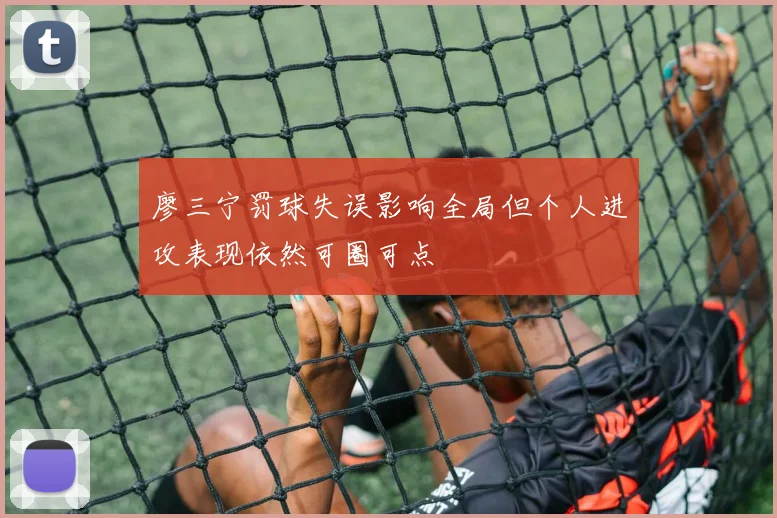 廖三宁罚球失误影响全局但个人进攻表现依然可圈可点