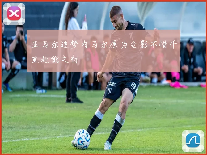亚马尔追梦内马尔愿为合影不惜千里赴俄之行