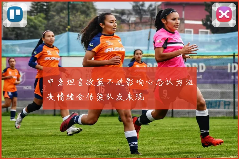 申京坦言投篮不进影响心态认为沮丧情绪会传染队友表现