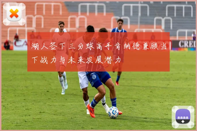 湖人签下三分球高手肯纳德兼顾当下战力与未来发展潜力