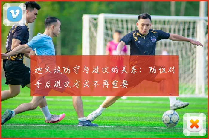 迪文谈防守与进攻的关系：防住对手后进攻方式不再重要