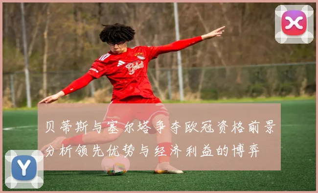 贝蒂斯与塞尔塔争夺欧冠资格前景分析领先优势与经济利益的博弈