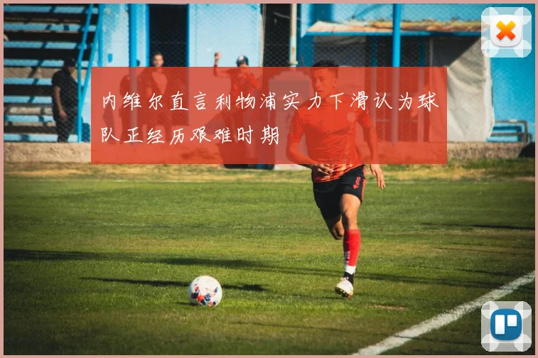 内维尔直言利物浦实力下滑认为球队正经历艰难时期