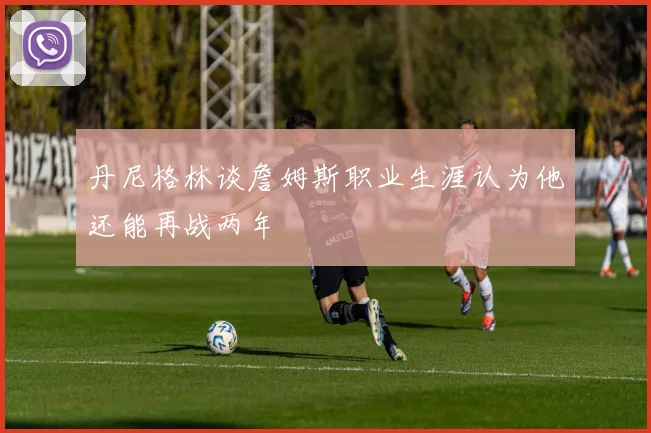 丹尼格林谈詹姆斯职业生涯认为他还能再战两年